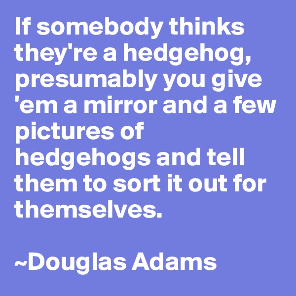 If somebody thinks they're a hedgehog, presumably you give 'em a mirror and a few pictures of hedgehogs and tell them to sort it out for themselves.

~Douglas Adams