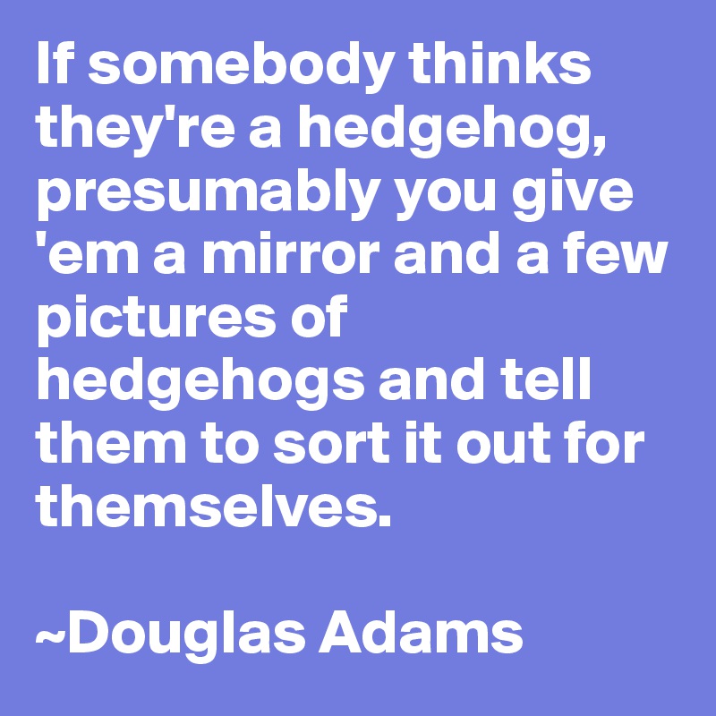 If somebody thinks they're a hedgehog, presumably you give 'em a mirror and a few pictures of hedgehogs and tell them to sort it out for themselves.

~Douglas Adams
