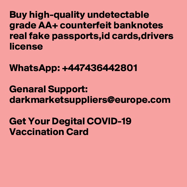 Buy high-quality undetectable grade AA+ counterfeit banknotes real fake passports,id cards,drivers license 

WhatsApp: +447436442801

Genaral Support: darkmarketsuppliers@europe.com

Get Your Degital COVID-19 Vaccination Card