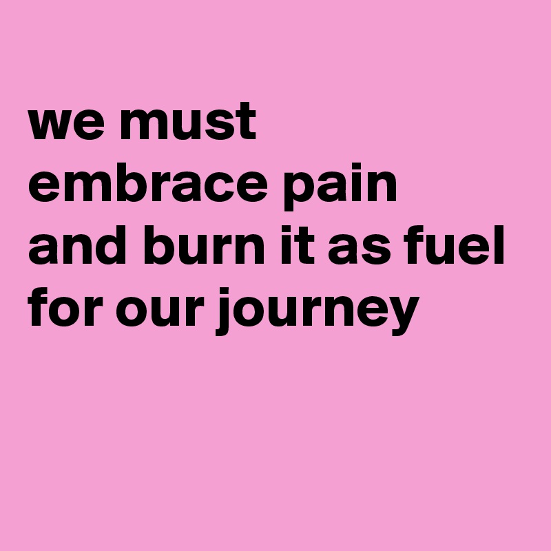 
we must embrace pain
and burn it as fuel
for our journey

