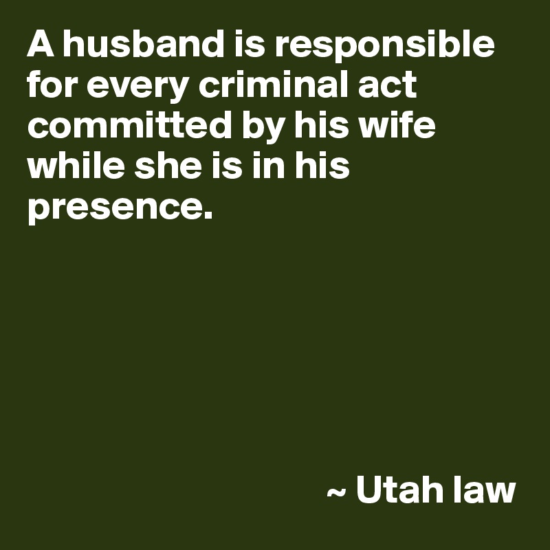 A husband is responsible for every criminal act committed by his wife while she is in his presence.






                                     ~ Utah law