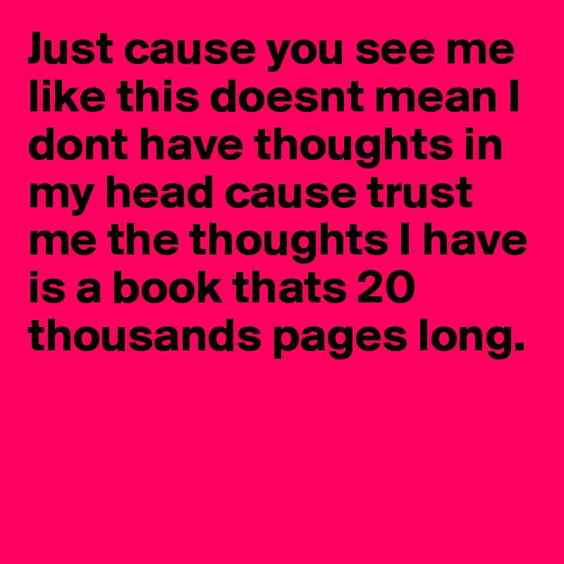 Just cause you see me like this doesnt mean I dont have thoughts in my head cause trust me the thoughts I have is a book thats 20 thousands pages long.	


