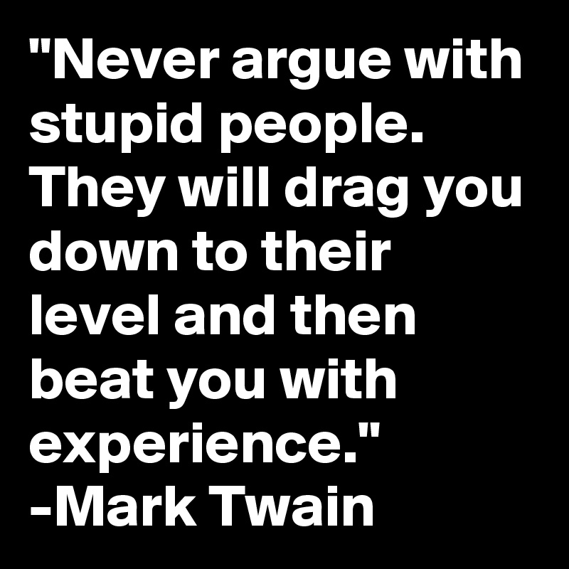 "Never argue with stupid people. They will drag you down to their level and then beat you with experience."
-Mark Twain