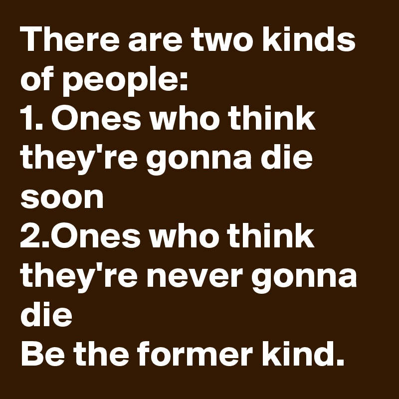 There are two kinds of people:
1. Ones who think they're gonna die soon
2.Ones who think they're never gonna die
Be the former kind.