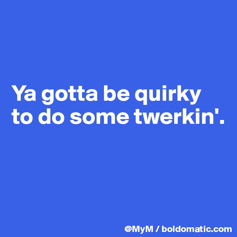 


Ya gotta be quirky to do some twerkin'.



