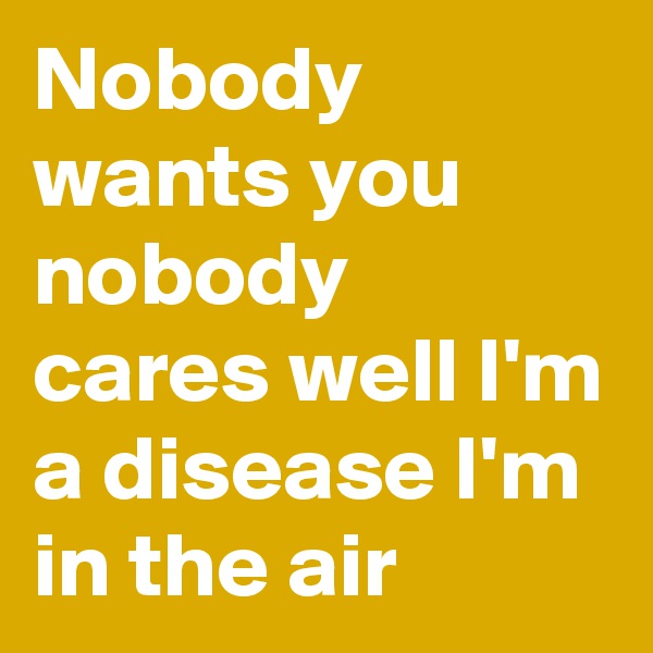 Nobody wants you nobody cares well I'm a disease I'm in the air