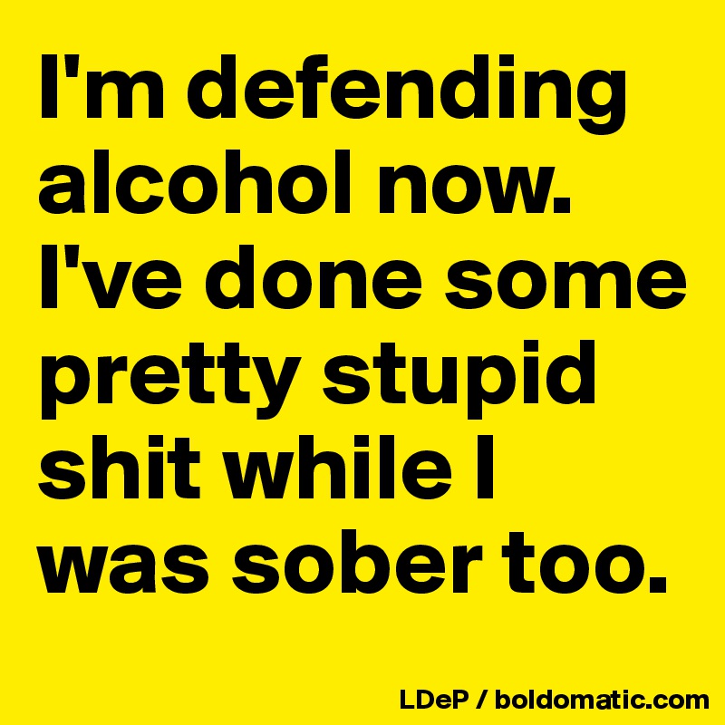 I'm defending alcohol now. I've done some pretty stupid shit while I was sober too. 