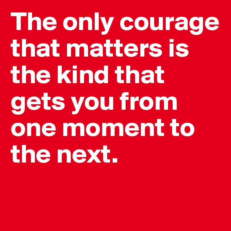 The only courage that matters is the kind that gets you from one moment to the next. 
