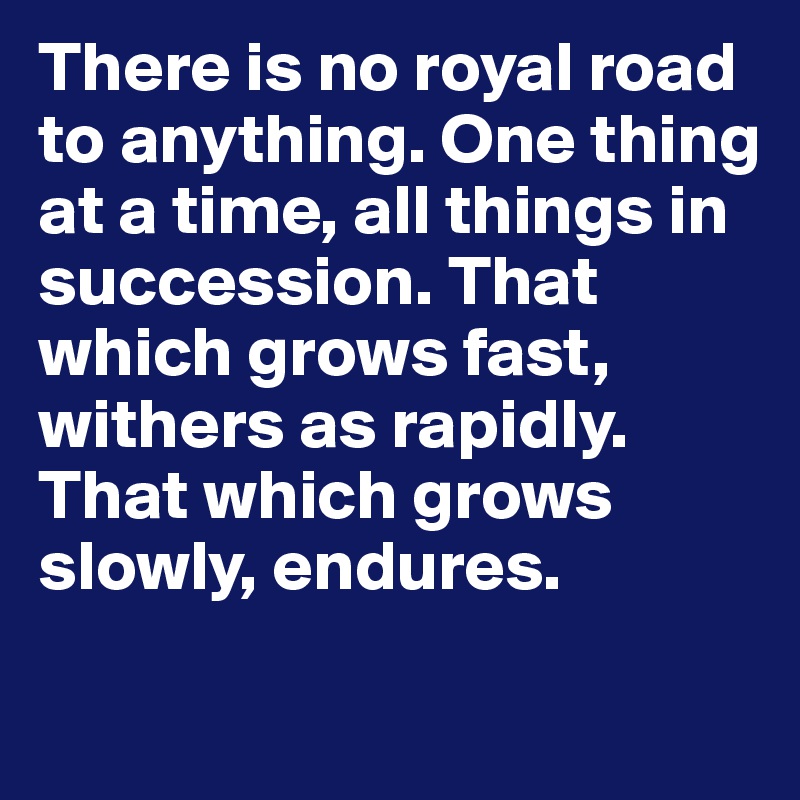 There is no royal road to anything. One thing at a time, all things in succession. That which grows fast, withers as rapidly. That which grows slowly, endures.
