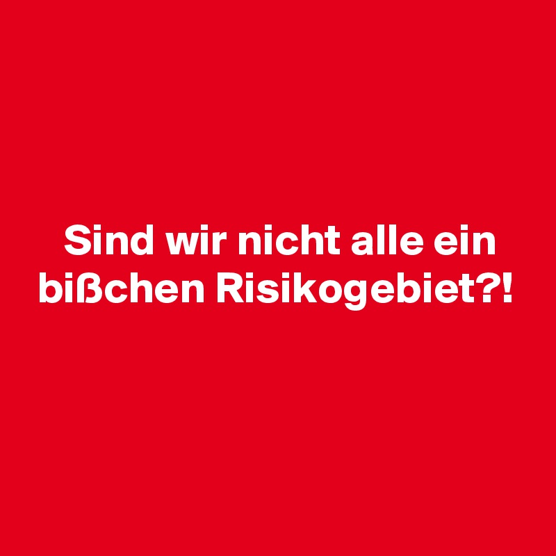 



    Sind wir nicht alle ein
 bißchen Risikogebiet?!



