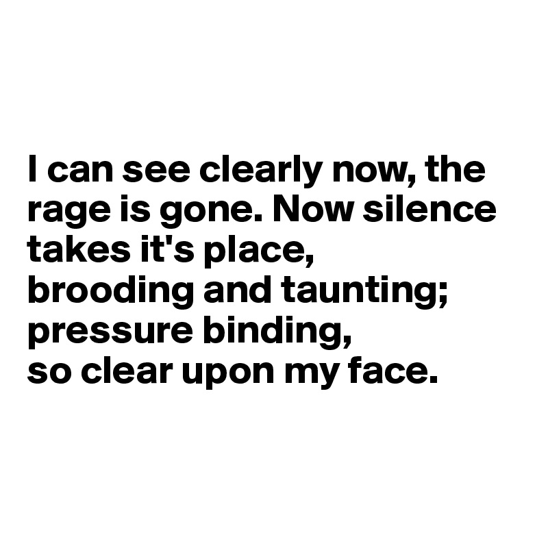 


I can see clearly now, the rage is gone. Now silence takes it's place,
brooding and taunting; pressure binding, 
so clear upon my face.


