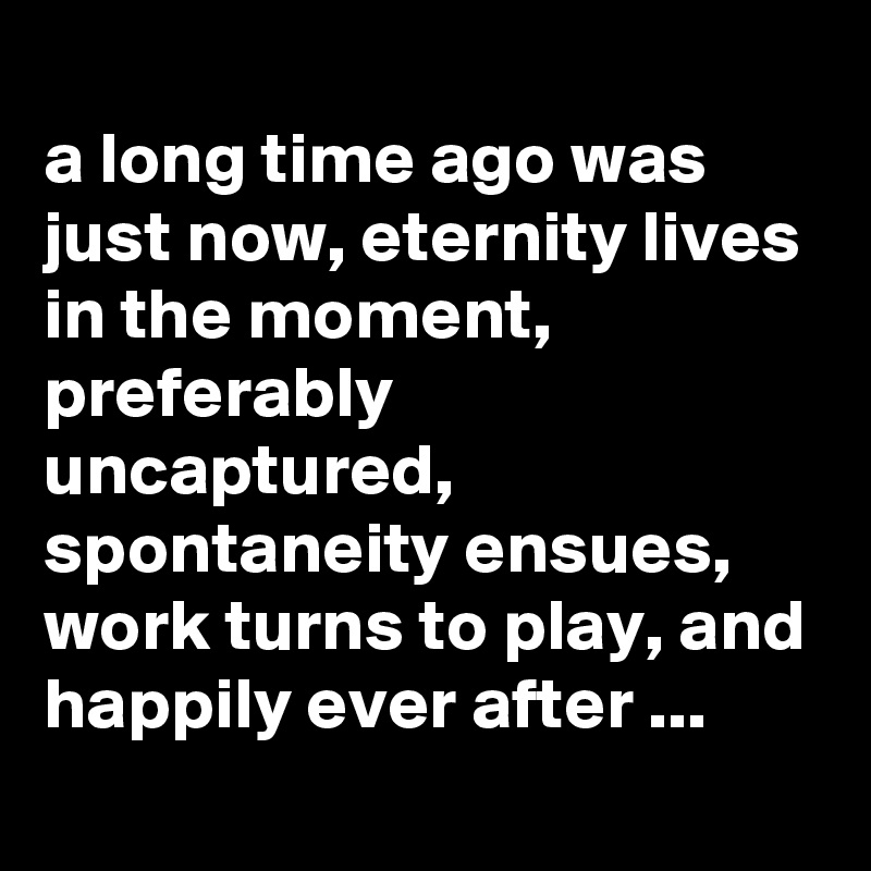 
a long time ago was just now, eternity lives in the moment, preferably uncaptured, spontaneity ensues, work turns to play, and happily ever after ...
