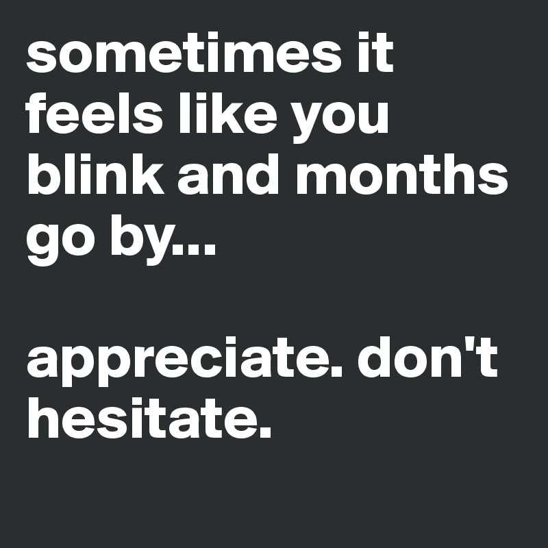 sometimes it feels like you blink and months go by...

appreciate. don't hesitate. 
