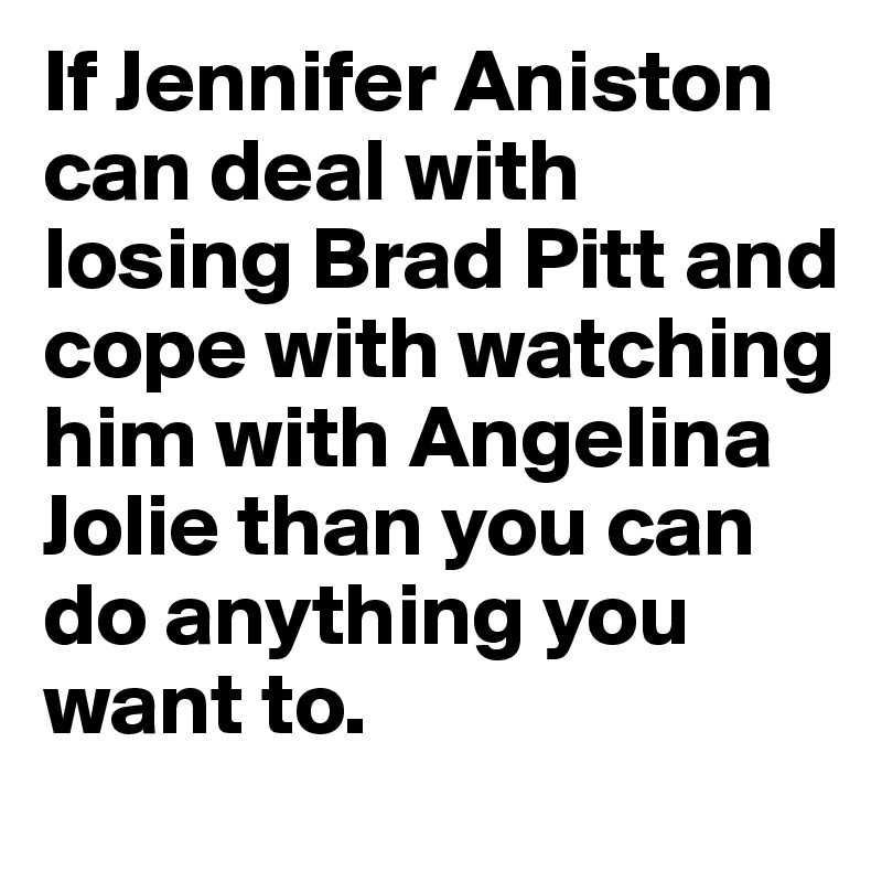 If Jennifer Aniston can deal with losing Brad Pitt and cope with watching him with Angelina Jolie than you can do anything you want to.