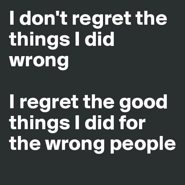 I don't regret the things I did wrong 

I regret the good things I did for the wrong people