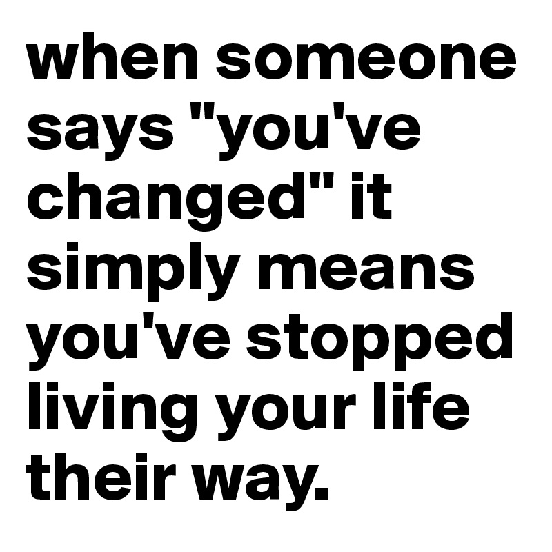 when someone says "you've changed" it simply means you've stopped living your life their way.