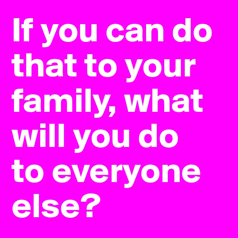 if-you-can-do-that-to-your-family-what-will-you-do-to-everyone-else