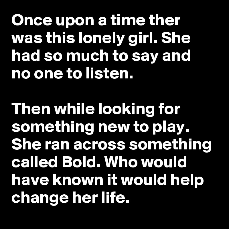 Once upon a time ther was this lonely girl. She had so much to say and no one to listen. 

Then while looking for something new to play. She ran across something called Bold. Who would have known it would help change her life.