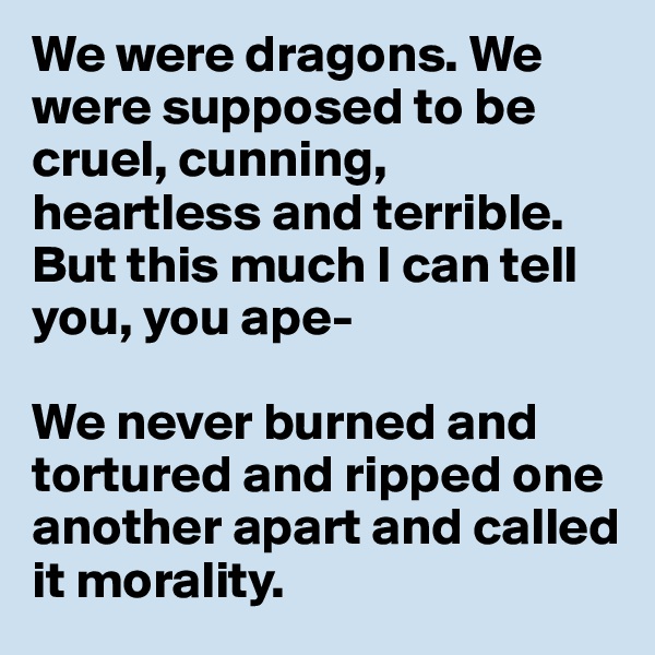 We were dragons. We were supposed to be cruel, cunning, heartless and terrible. But this much I can tell you, you ape- 

We never burned and tortured and ripped one another apart and called it morality.