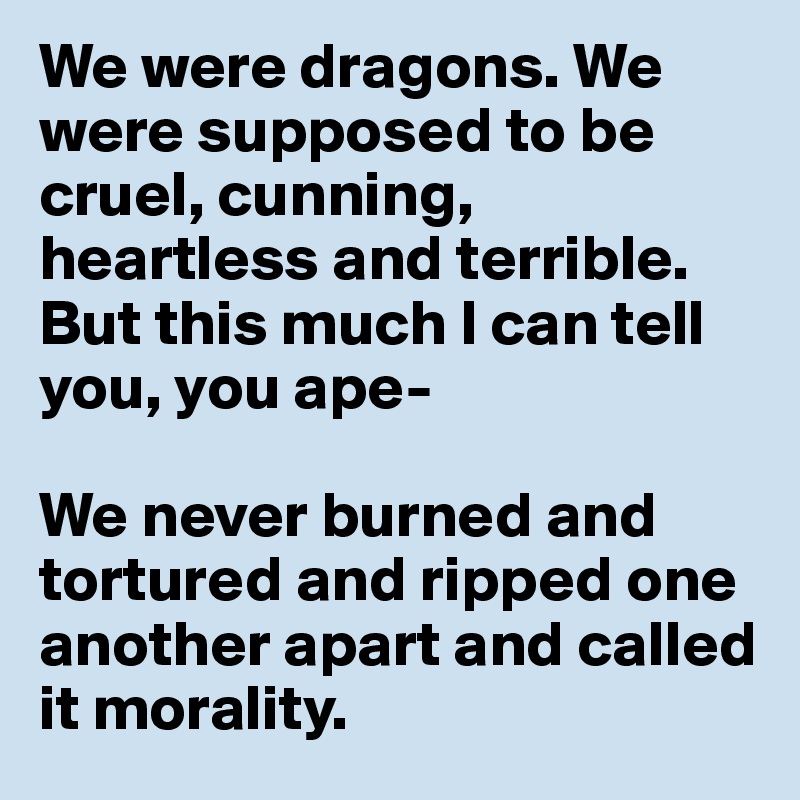 We were dragons. We were supposed to be cruel, cunning, heartless and terrible. But this much I can tell you, you ape- 

We never burned and tortured and ripped one another apart and called it morality.
