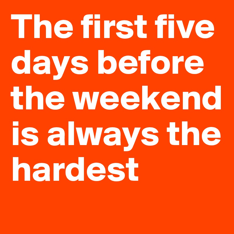 The first five days before the weekend is always the hardest