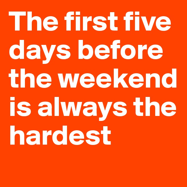 The first five days before the weekend is always the hardest