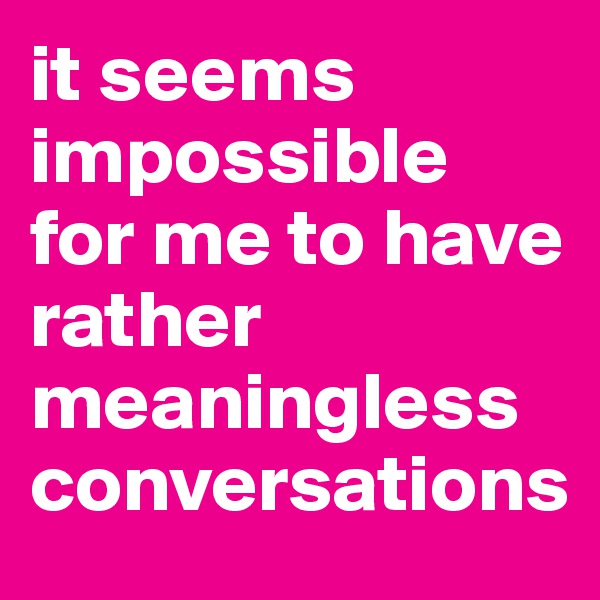 it seems impossible for me to have rather meaningless conversations