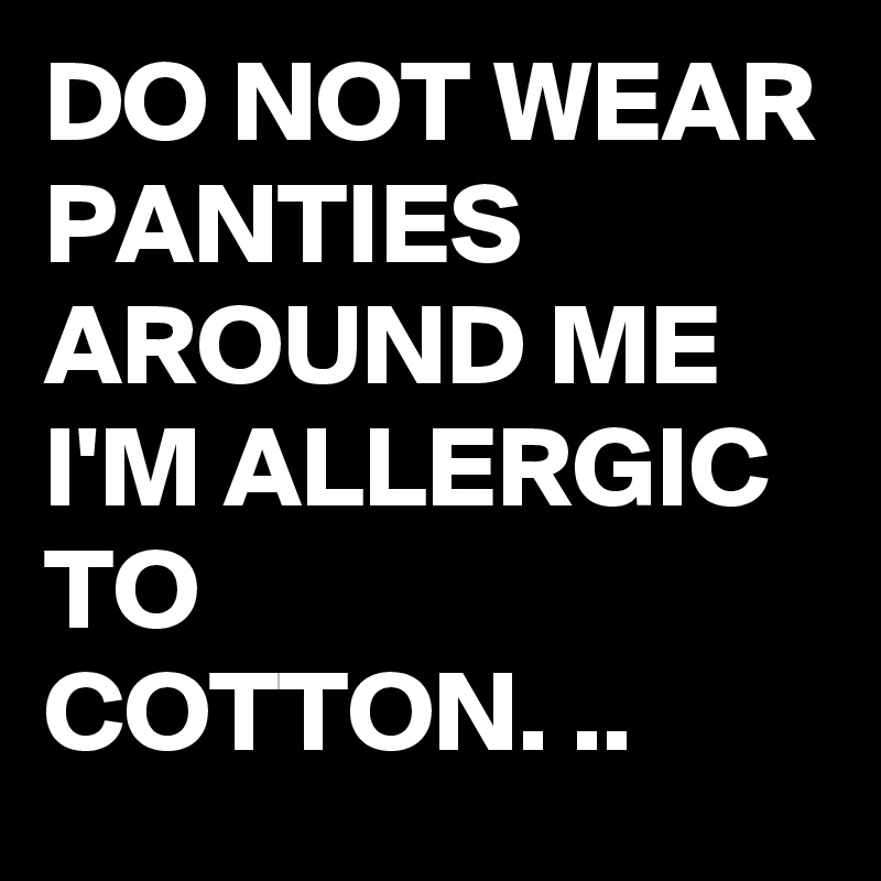 DO NOT WEAR PANTIES AROUND ME
I'M ALLERGIC TO
COTTON. ..