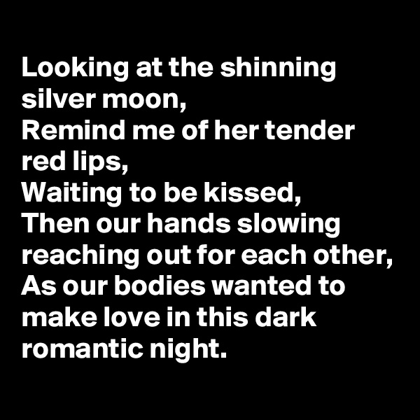 
Looking at the shinning silver moon,
Remind me of her tender red lips,
Waiting to be kissed,
Then our hands slowing reaching out for each other,
As our bodies wanted to make love in this dark romantic night.