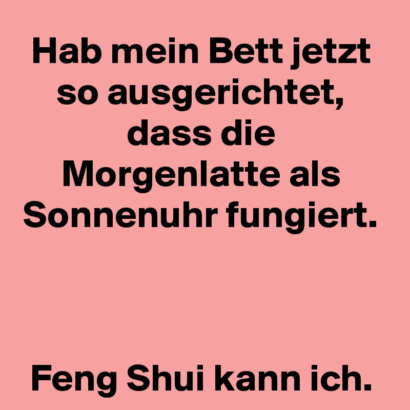 Hab mein Bett jetzt so ausgerichtet, dass die Morgenlatte als Sonnenuhr fungiert.



Feng Shui kann ich.