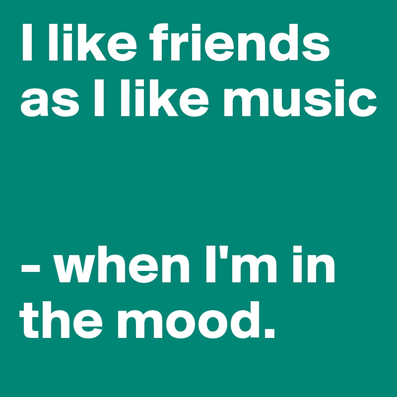 I like friends as I like music


- when I'm in the mood.