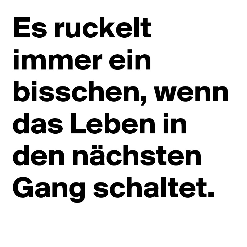 Es ruckelt immer ein bisschen, wenn das Leben in den nächsten Gang schaltet.