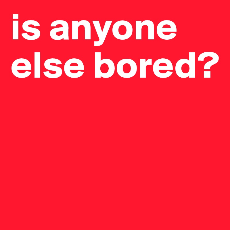 is anyone else bored?


