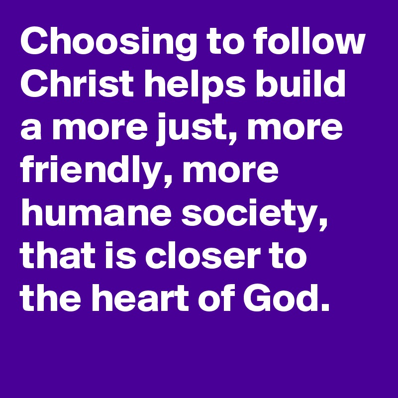 Choosing to follow Christ helps build a more just, more friendly, more humane society, that is closer to the heart of God.