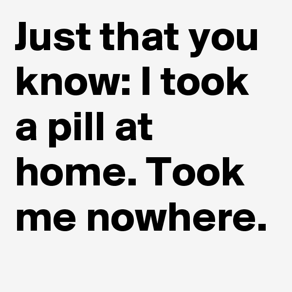Just that you know: I took a pill at home. Took me nowhere.
