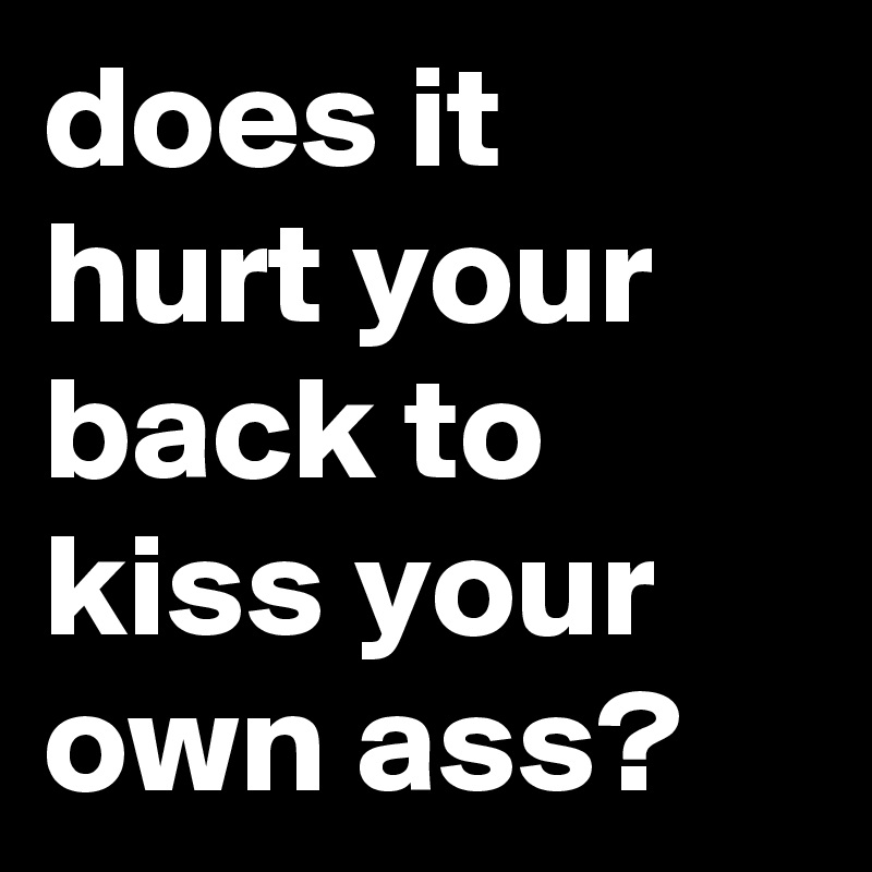 does it hurt your back to kiss your own ass?