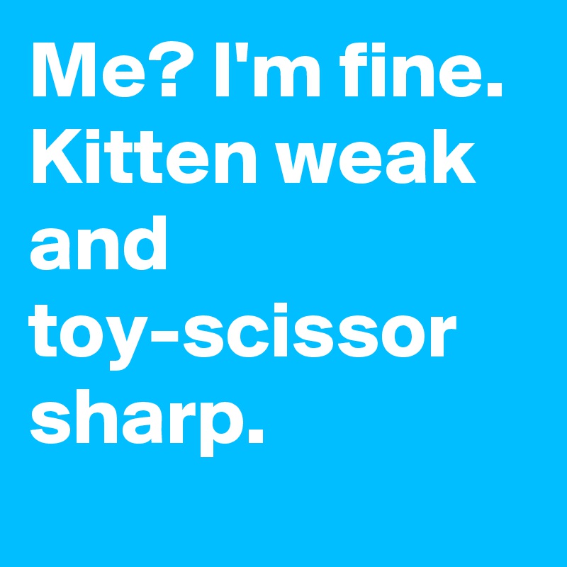 Me? I'm fine. 
Kitten weak and toy-scissor sharp.