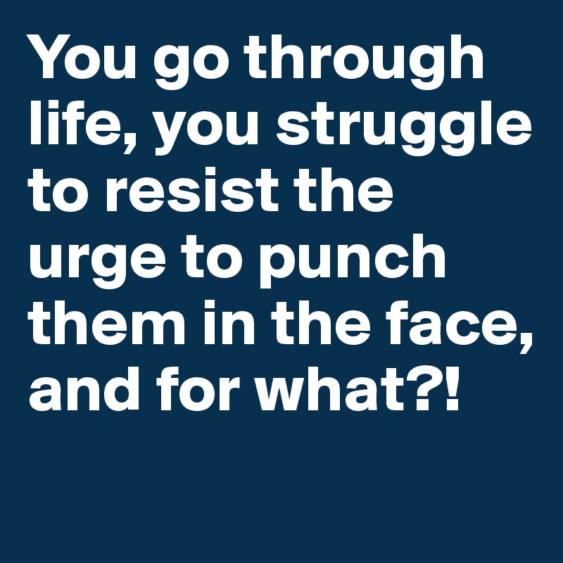 You go through life, you struggle to resist the urge to punch them in the face, and for what?!
