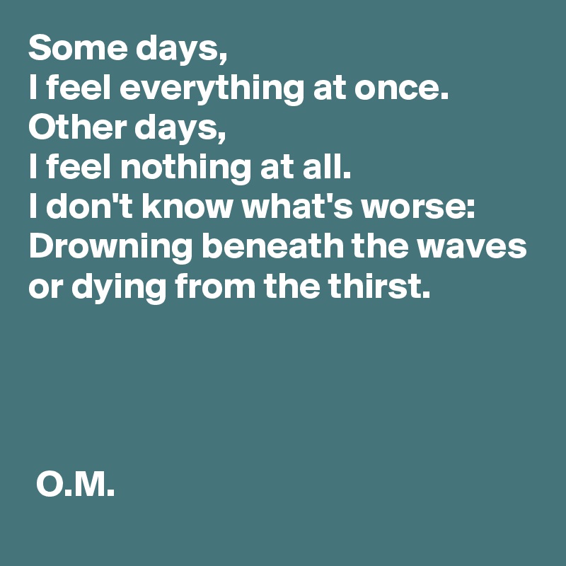 Some days,
I feel everything at once.
Other days,
I feel nothing at all.
I don't know what's worse:
Drowning beneath the waves
or dying from the thirst.




 O.M.