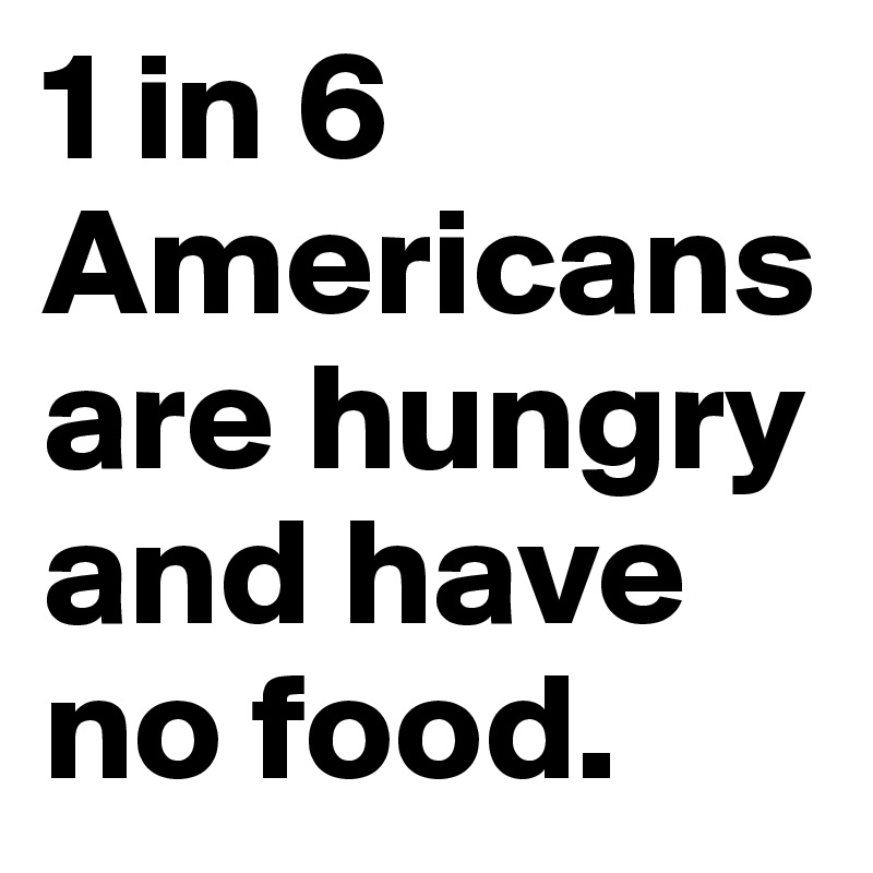 1 in 6 Americans are hungry and have no food. 