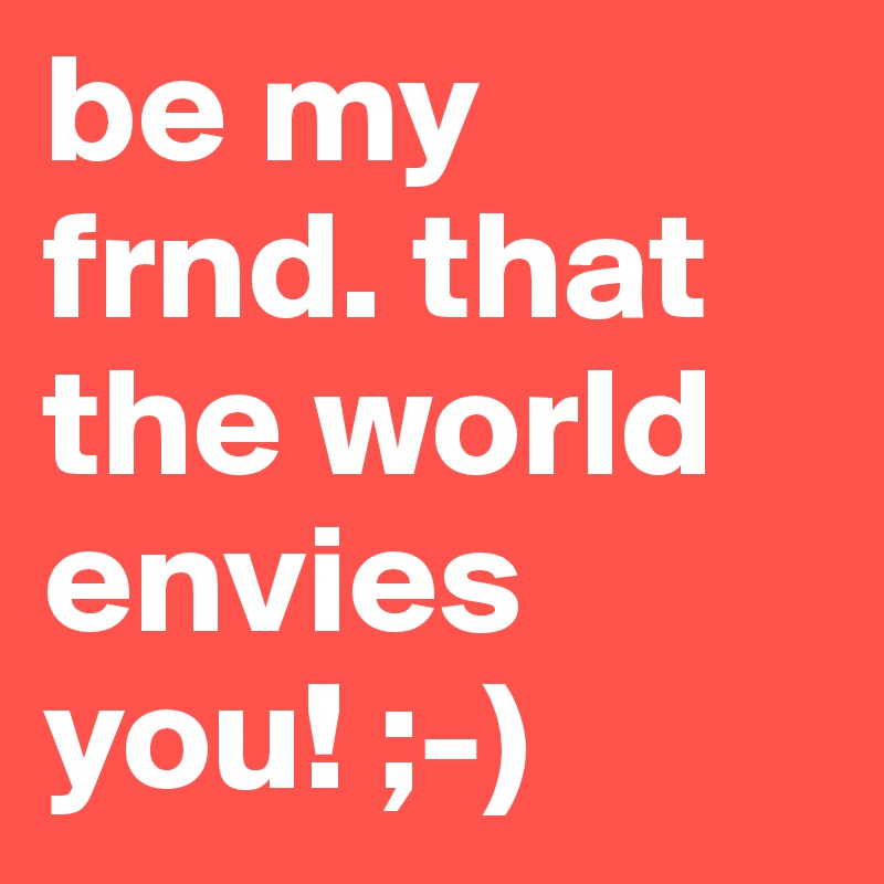 be my frnd. that the world envies you! ;-)
