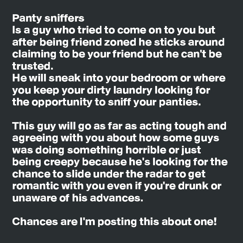 Panty sniffers
Is a guy who tried to come on to you but after being friend zoned he sticks around claiming to be your friend but he can't be trusted. 
He will sneak into your bedroom or where you keep your dirty laundry looking for the opportunity to sniff your panties. 

This guy will go as far as acting tough and agreeing with you about how some guys was doing something horrible or just being creepy because he's looking for the chance to slide under the radar to get romantic with you even if you're drunk or unaware of his advances.

Chances are I'm posting this about one! 