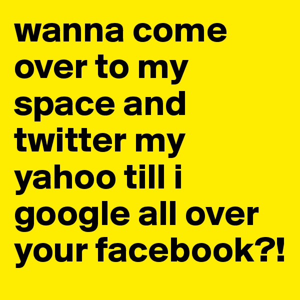 wanna come over to my space and twitter my yahoo till i google all over your facebook?!