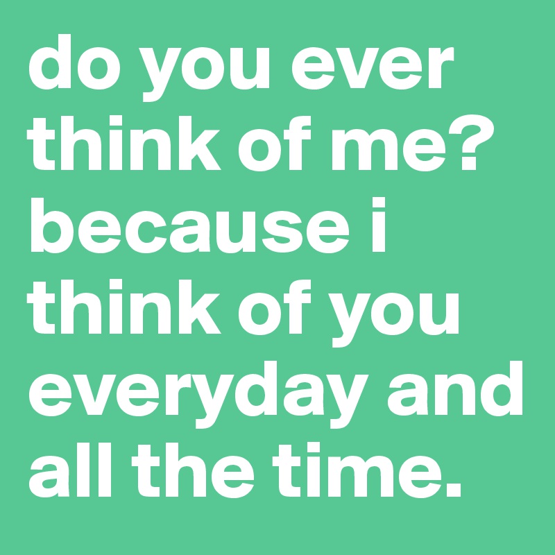 do you ever think of me? because i think of you everyday and all the time. 