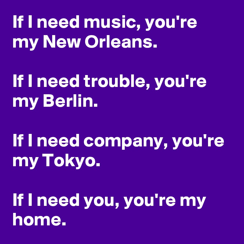 If I need music, you're my New Orleans.

If I need trouble, you're my Berlin.

If I need company, you're my Tokyo.

If I need you, you're my home. 