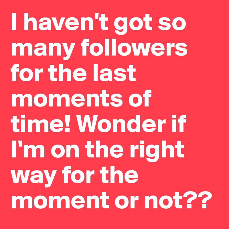 I haven't got so many followers for the last moments of  time! Wonder if I'm on the right way for the moment or not??