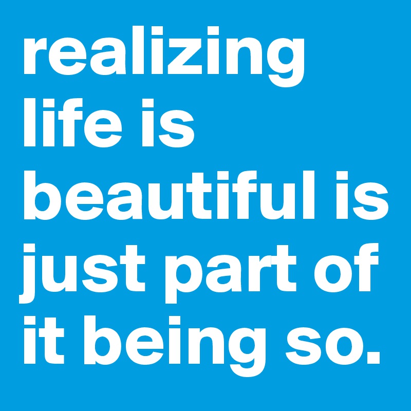 realizing life is beautiful is just part of it being so.