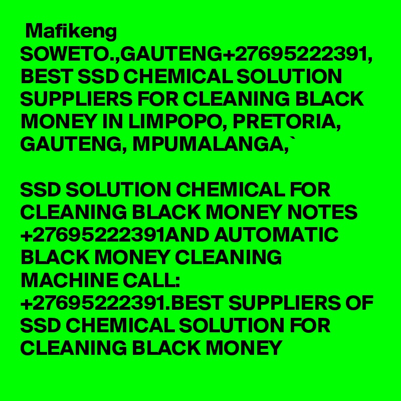  Mafikeng SOWETO.,GAUTENG+27695222391, BEST SSD CHEMICAL SOLUTION SUPPLIERS FOR CLEANING BLACK MONEY IN LIMPOPO, PRETORIA, GAUTENG, MPUMALANGA,`

SSD SOLUTION CHEMICAL FOR CLEANING BLACK MONEY NOTES +27695222391AND AUTOMATIC BLACK MONEY CLEANING MACHINE CALL: +27695222391.BEST SUPPLIERS OF SSD CHEMICAL SOLUTION FOR CLEANING BLACK MONEY 