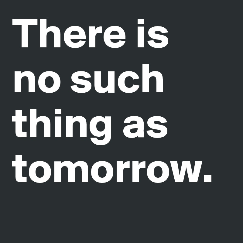 There is no such thing as tomorrow. 