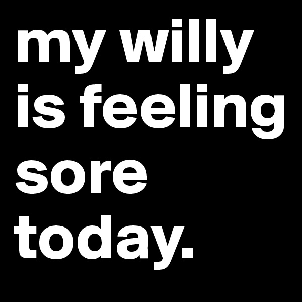 my willy is feeling sore today.